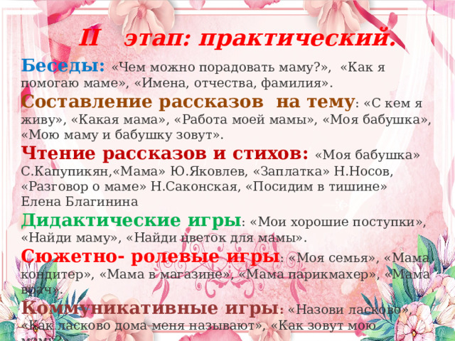  II этап: практический.  Беседы: «Чем можно порадовать маму?»,  «Как я помогаю маме», «Имена, отчества, фамилия». Составление рассказов  на тему : «С кем я живу», «Какая мама», «Работа моей мамы», «Моя бабушка», «Мою маму и бабушку зовут». Чтение рассказов и стихов: «Моя бабушка» С.Капупикян,«Мама» Ю.Яковлев, «Заплатка» Н.Носов, «Разговор о маме» Н.Саконская, «Посидим в тишине» Елена Благинина Дидактические игры : «Мои хорошие поступки», «Найди маму», «Найди цветок для мамы». Сюжетно- ролевые игры : «Моя семья», «Мама кондитер», «Мама в магазине», «Мама парикмахер», «Мама врач». Коммуникативные игры : «Назови ласково», «Как ласково дома меня называют», «Как зовут мою маму?». 