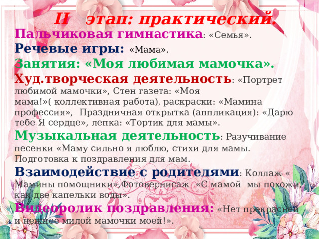  II этап: практический.  Пальчиковая гимнастика : «Семья». Речевые игры: «Мама». Занятия: «Моя любимая мамочка». Худ.творческая деятельность : «Портрет любимой мамочки», Стен газета: «Моя мама!»( коллективная работа), раскраски: «Мамина профессия», Праздничная открытка (аппликация): «Дарю тебе Я сердце», лепка: «Тортик для мамы». Музыкальная деятельность : Разучивание песенки «Маму сильно я люблю, стихи для мамы. Подготовка к поздравления для мам. Взаимодействие с родителями : Коллаж « Мамины помощники»,Фотовернисаж  «С мамой  мы похожи, как две капельки воды». Видеоролик поздравления:  «Нет прекрасней и нежнее милой мамочки моей!». 