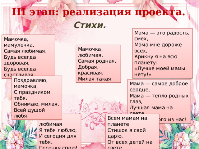 III этап: реализация проекта. Стихи. Мама — это радость, смех,  Мама мне дороже всех,  Крикну я на всю планету:  «Лучше моей мамы нету!» Мамочка, мамулечка,  Самая любимая.  Будь всегда здоровая,  Будь всегда счастливая. Мамочка, любимая,  Самая родная,  Добрая, красивая,  Милая такая. Поздравляю, мамочка,  С праздником тебя.  Обнимаю, милая,  Всей душой любя. Мама — самое доброе сердце,  Мама — тепло родных глаз,  Лучшая мама на свете,  Есть у любого из нас! Мамочка любимая Всем мамам на планете  Стишок я свой дарю,  От всех детей на свете  Спасибо говорю! Я тебя люблю, И сегодня для тебя, Песенку спою! 