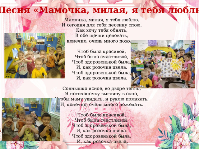 Песня «Мамочка, милая, я тебя люблю» Мамочка, милая, я тебя люблю, И сегодня для тебя песенку спою, Как хочу тебя обнять, В обе щечки целовать, И, конечно, очень много пожелать. Чтоб была красивой, Чтоб была счастливой, Чтоб здоровенькой была, И, как розочка цвела. Чтоб здоровенькой была, И, как розочка цвела. Солнышко ясное, во дворе тепло, Я потихонечку выгляну в окно, Чтобы маму увидать, и рукою помахать, И, конечно, очень много пожелать. Чтоб была красивой, Чтоб была счастливой, Чтоб здоровенькой была, И, как розочка цвела. Чтоб здоровенькой была, И, как розочка цвела. 