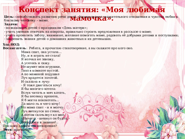 Конспект занятия: «Моя любимая мамочка». Цель:  способствовать развитию речи детей, формирование уважительного отношения и чувства любви к близкому человеку – маме.      Задачи: - познакомить детей с праздником «День матери»; - учить умению отвечать на вопросы, правильно строить предложения в рассказе о маме; - учить проявлять заботу, внимание, желание помогать маме, радовать её добрыми делами и поступками; - закрепить знания детей о домашних животных и их детенышах. Ход НОД: Воспитатель :  Ребята, я прочитаю стихотворение, а вы скажите про кого оно. Мама спит, она устала… Ну, и я играть не стала! Я волчка не завожу, А уселась и сижу. Не шумят мои игрушки, Тихо в комнате пустой. А по маминой подушке Луч крадется золотой. И сказала я лучу: - Я тоже двигаться хочу! Я бы многого хотела: Вслух читать и мяч катать, Я бы песенку пропела, Я б могла похохотать… Да мало ль я чего хочу! Но мама спит – и я молчу. Луч метнулся по стене, А потом скользнул ко мне. - Ничего, - шепнул он будто, - Посидим и в тишине!.. Про кого данное стихотворение? Дети:  про маму! 