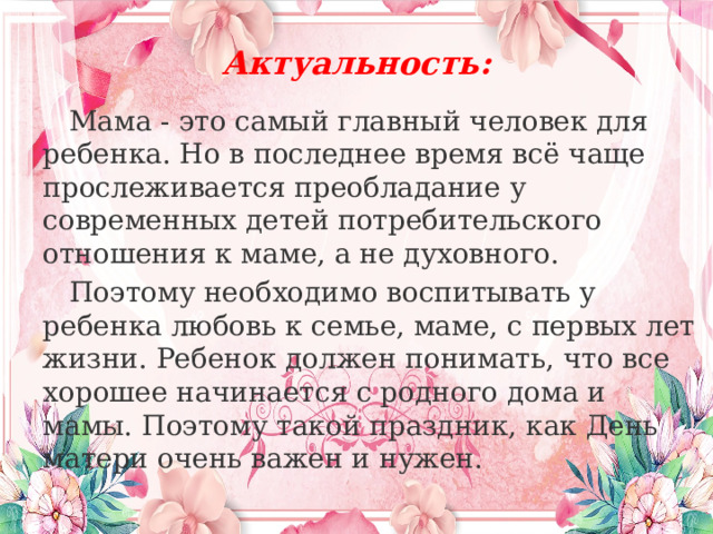 Актуальность:  Мама - это самый главный человек для ребенка. Но в последнее время всё чаще прослеживается преобладание у современных детей потребительского отношения к маме, а не духовного.  Поэтому необходимо воспитывать у ребенка любовь к семье, маме, с первых лет жизни. Ребенок должен понимать, что все хорошее начинается с родного дома и мамы. Поэтому такой праздник, как День матери очень важен и нужен. 