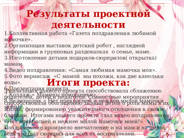 Результаты проектной деятельности Коллективная работа «Газета поздравления любимой мамочке». Организация выставок детский робот , наглядной информации в групповых раздевалках  о семье, маме. Изготовление детьми подарков-сюрпризов( открытка) мамам. Видео поздравления: «Самая любимая мамочка моя». Фото вернисаж  «С мамой  мы похожи, как две капельки воды». Презентация проекта. Коллаж « Мамины помощники». Видеоролик « Нет прекрасней и нежнее милой мамочки моей!». Итоги проекта:   Реализация данного проекта способствовала сближению родителей, детей и педагогов. Совместные мероприятия способствовали обогащению знаний детей о роли мамы в их жизни, формированию уважительного отношения к своим близким. Итогами нашего проекта стал видео поздравления: «Нет прекрасней и нежнее милой мамочки моей!»  Поздравление произвело впечатление и на мам и на детей, ведь это был сюрприз для всех от воспитателей. 