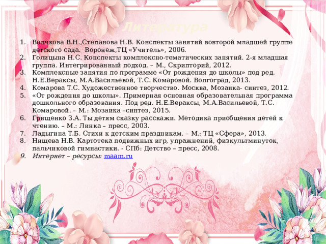 Литература Волчкова В.Н.,Степанова Н.В. Конспекты занятий вовторой младшей группе детского сада.  Воронеж,ТЦ «Учитель», 2006. Голицына Н.С. Конспекты комплексно-тематических занятий. 2-я младшая группа. Интегрированный подход. – М., Скрипторий, 2012. Комплексные занятия по программе «От рождения до школы» под ред. Н.Е.Вераксы, М.А.Васильевой, Т.С. Комаровой. Волгоград, 2013. Комарова Т.С. Художественное творчество. Москва, Мозаика- синтез, 2012. «От рождения до школы». Примерная основная образовательная программа дошкольного образования. Под ред. Н.Е.Вераксы, М.А.Васильевой, Т.С. Комаровой. – М.: Мозаика –синтез, 2015. Грищенко З.А. Ты детям сказку расскажи. Методика приобщения детей к чтению. – М.: Линка – пресс, 2003. Ладыгина Т.Б. Стихи к детским праздникам. – М.: ТЦ «Сфера», 2013. Нищева Н.В. Картотека подвижных игр, упражнений, физкультминуток, пальчиковой гимнастики. - СПб: Детство – пресс, 2008. Интернет – ресурсы:  maam.ru  