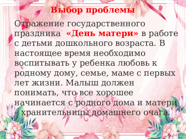 Выбор проблемы   Отражение государственного праздника  «День матери» в работе с детьми дошкольного возраста. В настоящее время необходимо воспитывать у ребенка любовь к родному дому, семье, маме с первых лет жизни. Малыш должен понимать, что все хорошее начинается с родного дома и матери – хранительницы домашнего очага. 