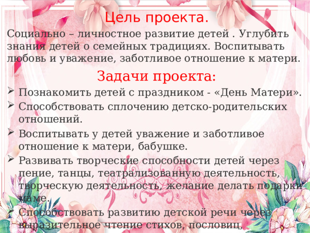 Цель проекта. Социально – личностное развитие детей . Углубить знания детей о семейных традициях. Воспитывать любовь и уважение, заботливое отношение к матери. Задачи проекта: Познакомить детей с праздником - «День Матери». Способствовать сплочению детско-родительских отношений. Воспитывать у детей уважение и заботливое отношение к матери, бабушке. Развивать творческие способности детей через пение, танцы, театрализованную деятельность, творческую деятельность, желание делать подарки маме. Способствовать развитию детской речи через выразительное чтение стихов, пословиц, составление рассказов о маме. 