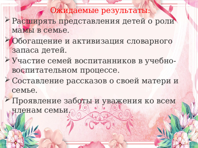 Ожидаемые результаты: Расширять представления детей о роли мамы в семье. Обогащение и активизация словарного запаса детей. Участие семей воспитанников в учебно-воспитательном процессе. Составление рассказов о своей матери и семье. Проявление заботы и уважения ко всем членам семьи. 