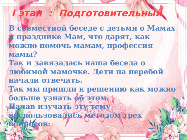  I этап : Подготовительный   В совместной беседе с детьми о Мамах и празднике Мам, что дарят, как можно помочь мамам, профессия мамы? Так и завязалась наша беседа о любимой мамочке. Дети на перебой начали отвечать. Так мы пришли к решению как можно больше узнать об этом.  Начав изучать эту тему воспользовались методом трех вопросов: 