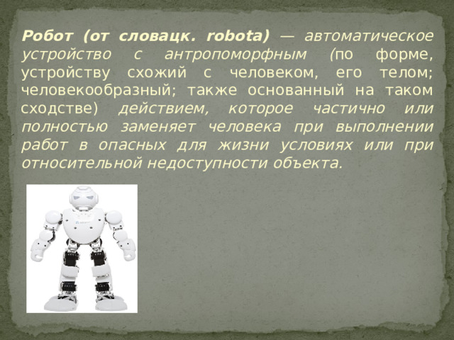 Робот (от словацк. robota) — автоматическое устройство с антропоморфным ( по форме, устройству схожий с человеком, его телом; человекообразный; также основанный на таком сходстве) действием, которое частично или полностью заменяет человека при выполнении работ в опасных для жизни условиях или при относительной недоступности объекта.          
