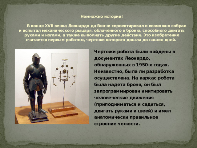 Немножко истории!   В конце XVII венка Леонардо да Винчи спроектировал и возможно собрал и испытал механического рыцаря, облачённого в броню, способного двигать руками и ногами, а также выполнять другие действия. Это изобретение считается первым роботом, чертежи которого дошли до наших дней.   Чертежи робота были найдены в документах Леонардо, обнаруженных в 1950-х годах. Неизвестно, была ли разработка осуществлена. На каркас робота была надета броня, он был запрограммирован имитировать человеческие движения (приподниматься и садиться, двигать руками и шеей) и имел анатомически правильное строение челюсти. 