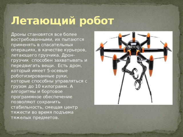Летающий робот Дроны становятся все более востребованными, их пытаются применять в спасательных операциях, в качестве курьеров, летающего грузчика. Дрон-грузчик способен захватывать и передвигать вещи.  Есть дрон, который имеет 5-осевые роботизированные руки, которые способны управляться с грузом до 10 килограмм. А алгоритмы и бортовое программное обеспечение позволяют сохранить стабильность, смещая центр тяжести во время подъема тяжелых предметов. 