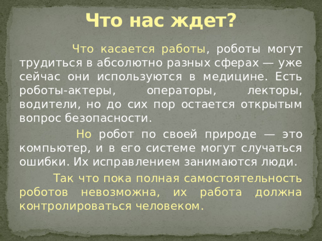 Что нас ждет?  Что касается работы , роботы могут трудиться в абсолютно разных сферах — уже сейчас они используются в медицине. Есть роботы-актеры, операторы, лекторы, водители, но до сих пор остается открытым вопрос безопасности.  Но робот по своей природе — это компьютер, и в его системе могут случаться ошибки. Их исправлением занимаются люди.  Так что пока полная самостоятельность роботов невозможна, их работа должна контролироваться человеком. 