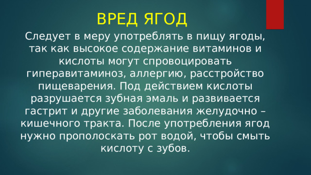 ВРЕД ЯГОД Следует в меру употреблять в пищу ягоды, так как высокое содержание витаминов и кислоты могут спровоцировать гиперавитаминоз, аллергию, расстройство пищеварения. Под действием кислоты разрушается зубная эмаль и развивается гастрит и другие заболевания желудочно – кишечного тракта. После употребления ягод нужно прополоскать рот водой, чтобы смыть кислоту с зубов. 
