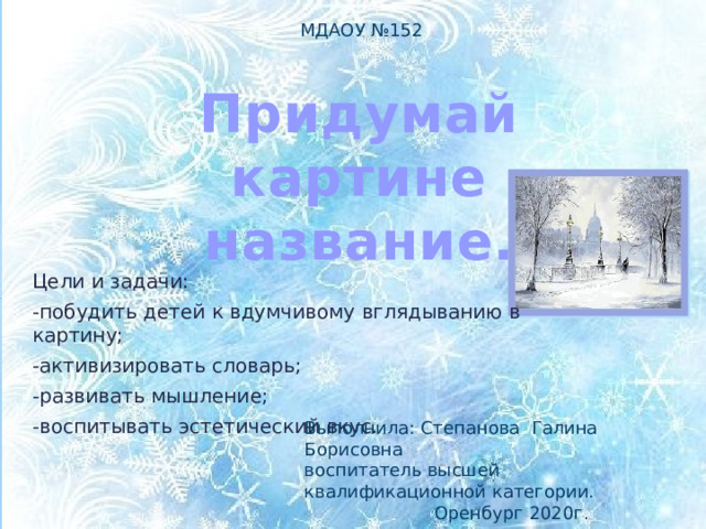 МДАОУ №152 Придумай картине название. Цели и задачи: -побудить детей к вдумчивому вглядыванию в картину; -активизировать словарь; -развивать мышление; -воспитывать эстетический вкус. Выполнила: Степанова Галина Борисовна воспитатель высшей квалификационной категории.  Оренбург 2020г. 