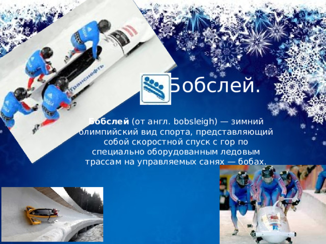 Бобслей. Бобслей  (от англ. bobsleigh) — зимний олимпийский вид спорта, представляющий собой скоростной спуск с гор по специально оборудованным ледовым трассам на управляемых санях — бобах. 