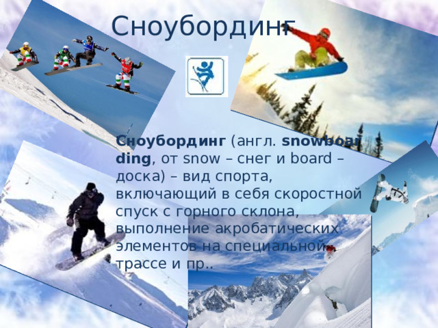 Сноубординг. Сноубординг  (англ.  snowboarding , от snow – снег и board – доска) – вид спорта, включающий в себя скоростной спуск с горного склона, выполнение акробатических элементов на специальной трассе и пр.. 