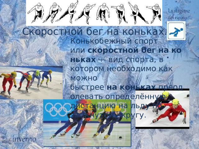 Скоростной бег на коньках. Конькобежный спорт или  скоростной   бег   на   коньках  — вид спорта, в котором необходимо как можно быстрее  на   коньках  преодолевать определённую дистанцию на льду по замкнутому кругу. 
