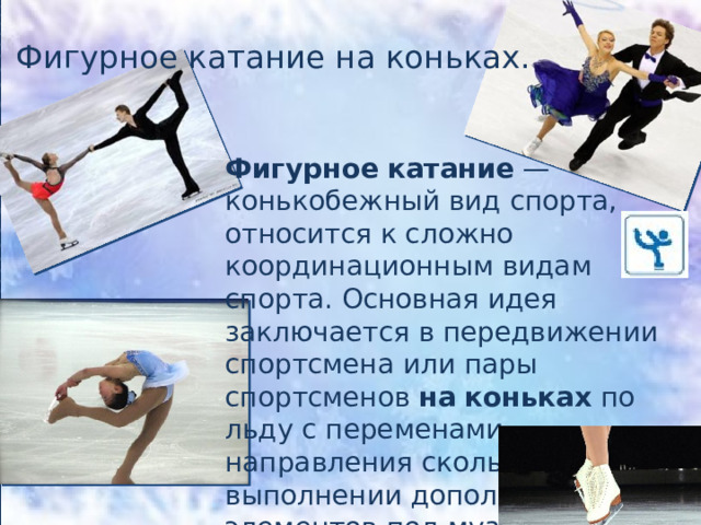 Фигурное катание на коньках. Фигурное   катание  — конькобежный вид спорта, относится к сложно координационным видам спорта. Основная идея заключается в передвижении спортсмена или пары спортсменов  на   коньках  по льду с переменами направления скольжения и выполнении дополнительных элементов под музыку.  