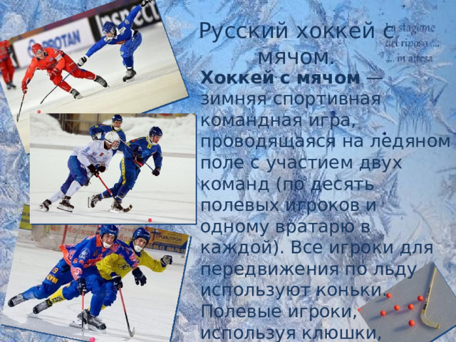 Русский хоккей с мячом. Хоккей   с   мячом  — зимняя спортивная командная игра, проводящаяся на ледяном поле с участием двух команд (по десять полевых игроков и одному вратарю в каждой). Все игроки для передвижения по льду используют коньки. Полевые игроки, используя клюшки, пытаются ими забить  мяч  в ворота другой команды. 