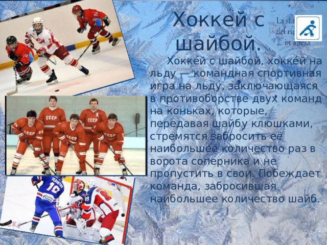 Хоккей с шайбой.  Хокке́й с шайбой, хокке́й на льду — командная спортивная игра на льду, заключающаяся в противоборстве двух команд на коньках, которые, передавая шайбу клюшками, стремятся забросить её наибольшее количество раз в ворота соперника и не пропустить в свои. Побеждает команда, забросившая наибольшее количество шайб. 