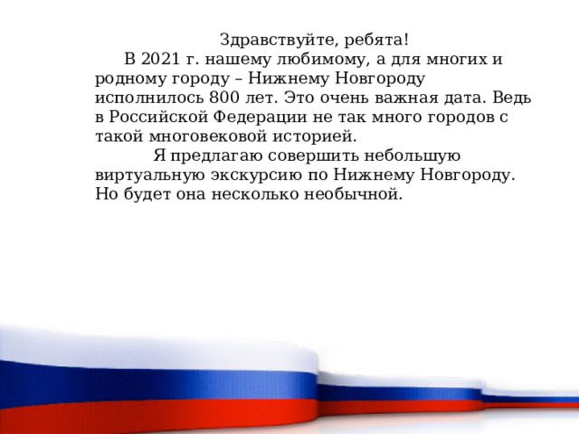 Здравствуйте, ребята!  В 2021 г. нашему любимому, а для многих и родному городу – Нижнему Новгороду исполнилось 800 лет. Это очень важная дата. Ведь в Российской Федерации не так много городов с такой многовековой историей.   Я предлагаю совершить небольшую виртуальную экскурсию по Нижнему Новгороду. Но будет она несколько необычной. 