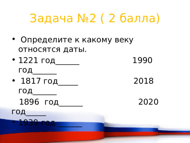 Задача №2 ( 2 балла)  Определите к какому веку относятся даты. 1221 год______ 1990 год______  1817 год_____ 2018 год______  1896 год______ 2020 год_____ 1939 год ______ 