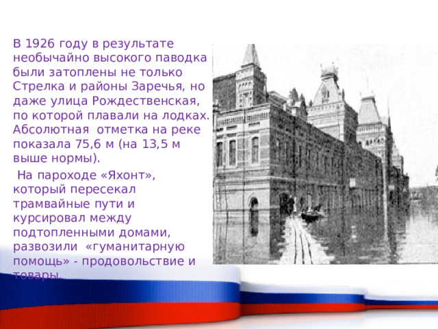 В 1926 году в результате необычайно высокого паводка были затоплены не только Стрелка и районы Заречья, но даже улица Рождественская, по которой плавали на лодках. Абсолютная отметка на реке показала 75,6 м (на 13,5 м выше нормы).  На пароходе «Яхонт», который пересекал трамвайные пути и курсировал между подтопленными домами, развозили «гуманитарную помощь» - продовольствие и товары. 