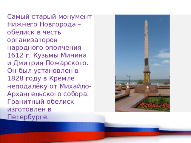 Самый старый монумент Нижнего Новгорода – обелиск в честь организаторов народного ополчения 1612 г. Кузьмы Минина и Дмитрия Пожарского. Он был установлен в 1828 году в Кремле неподалёку от Михайло-Архангельского собора. Гранитный обелиск изготовлен в Петербурге. 