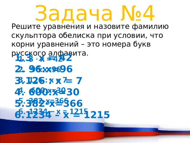 Задача №4 Решите уравнения и назовите фамилию скульптора обелиска при условии, что корни уравнений – это номера букв русского алфавита. 3 x = 42  96:х=96 126 : x = 7  600:х=30 382-х=366 1234 – x = 1215    