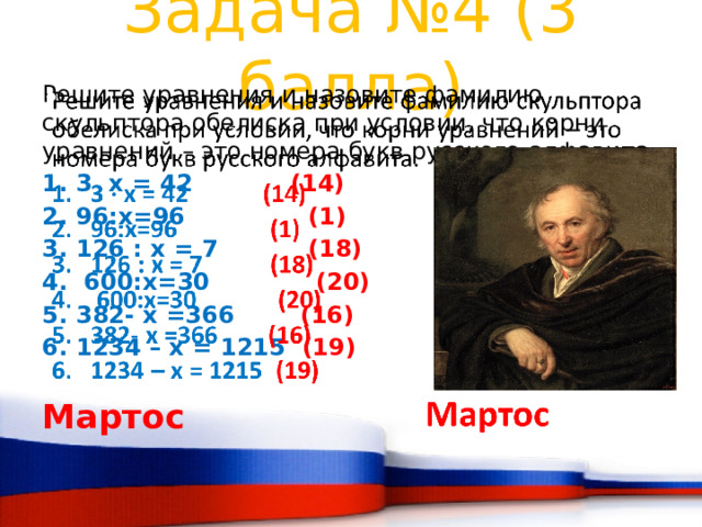 Задача №4 (3 балла) Решите уравнения и назовите фамилию скульптора обелиска при условии, что корни уравнений – это номера букв русского алфавита.   3 x = 42 (14) 96:х=96 (1) 126 : x = 7 (18)  600:х=30 (20) 382- x =366 (16) 1234 – x = 1215 (19)  Мартос 