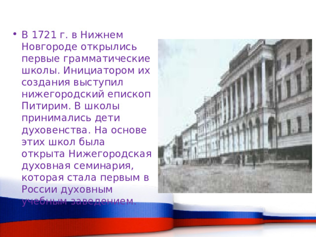В 1721 г. в Нижнем Новгороде открылись первые грамматические школы. Инициатором их создания выступил нижегородский епископ Питирим. В школы принимались дети духовенства. На основе этих школ была открыта Нижегородская духовная семинария, которая стала первым в России духовным учебным заведением. 