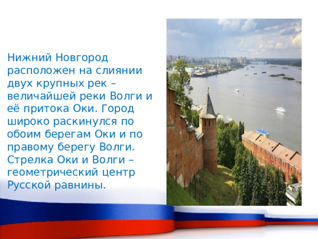 Нижний Новгород расположен на слиянии двух крупных рек – величайшей реки Волги и её притока Оки. Город широко раскинулся по обоим берегам Оки и по правому берегу Волги. Стрелка Оки и Волги – геометрический центр Русской равнины. 