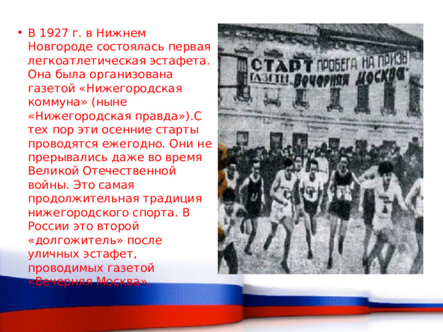В 1927 г. в Нижнем Новгороде состоялась первая легкоатлетическая эстафета. Она была организована газетой «Нижегородская коммуна» (ныне «Нижегородская правда»).С тех пор эти осенние старты проводятся ежегодно. Они не прерывались даже во время Великой Отечественной войны. Это самая продолжительная традиция нижегородского спорта. В России это второй «долгожитель» после уличных эстафет, проводимых газетой «Вечерняя Москва». 