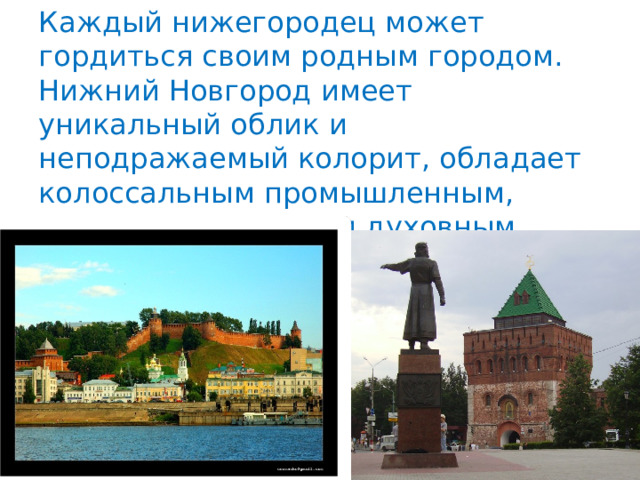 Каждый нижегородец может гордиться своим родным городом. Нижний Новгород имеет уникальный облик и неподражаемый колорит, обладает колоссальным промышленным, интеллектуальным и духовным потенциалом. 