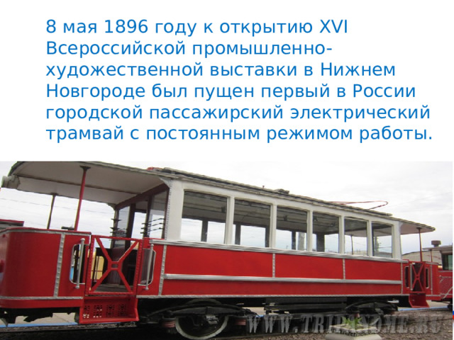 8 мая 1896 году к открытию XVI Всероссийской промышленно-художественной выставки в Нижнем Новгороде был пущен первый в России городской пассажирский электрический трамвай с постоянным режимом работы. 