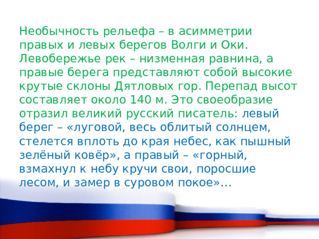 Необычность рельефа – в асимметрии правых и левых берегов Волги и Оки. Левобережье рек – низменная равнина, а правые берега представляют собой высокие крутые склоны Дятловых гор. Перепад высот составляет около 140 м. Это своеобразие отразил великий русский писатель: левый берег – «луговой, весь облитый солнцем, стелется вплоть до края небес, как пышный зелёный ковёр», а правый – «горный, взмахнул к небу кручи свои, поросшие лесом, и замер в суровом покое»… 