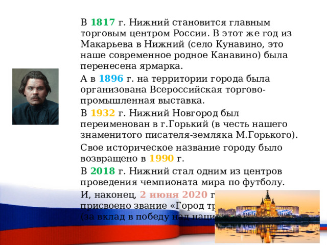 В 1817 г. Нижний становится главным торговым центром России. В этот же год из Макарьева в Нижний (село Кунавино, это наше современное родное Канавино) была перенесена ярмарка. А в 1896  г. на территории города была организована Всероссийская торгово-промышленная выставка. В 1932 г. Нижний Новгород был переименован в г.Горький (в честь нашего знаменитого писателя-земляка М.Горького). Свое историческое название городу было возвращено в 1990 г. В 2018 г. Нижний стал одним из центров проведения чемпионата мира по футболу. И, наконец, 2 июня 2020 г. городу было присвоено звание «Город трудовой доблести» (за вклад в победу над нацизмом). 