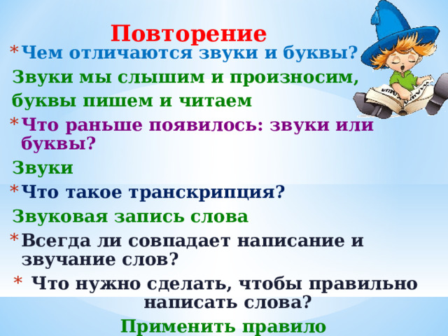 Повторение Чем отличаются звуки и буквы? Звуки мы слышим и произносим, буквы пишем и читаем Что раньше появилось: звуки или буквы? Звуки Что такое транскрипция? Звуковая запись слова Всегда ли совпадает написание и звучание слов?  Что нужно сделать, чтобы правильно написать слова? Применить правило   