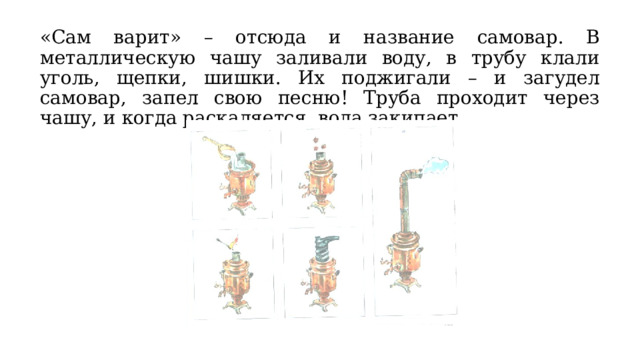 «Сам варит» – отсюда и название самовар. В металлическую чашу заливали воду, в трубу клали уголь, щепки, шишки. Их поджигали – и загудел самовар, запел свою песню! Труба проходит через чашу, и когда раскаляется, вода закипает. 