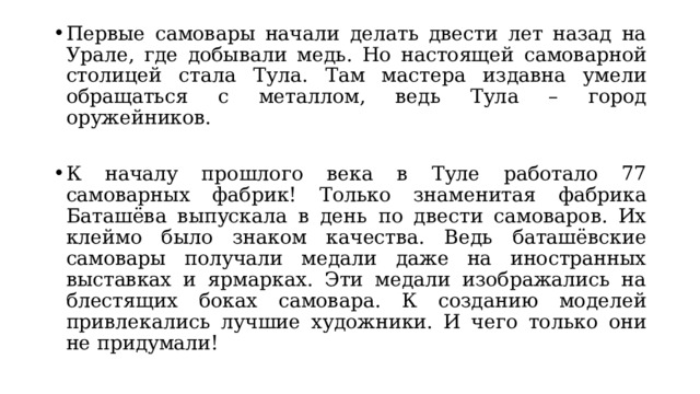 Первые самовары начали делать двести лет назад на Урале, где добывали медь. Но настоящей самоварной столицей стала Тула. Там мастера издавна умели обращаться с металлом, ведь Тула – город оружейников. К началу прошлого века в Туле работало 77 самоварных фабрик! Только знаменитая фабрика Баташёва выпускала в день по двести самоваров. Их клеймо было знаком качества. Ведь баташёвские самовары получали медали даже на иностранных выставках и ярмарках. Эти медали изображались на блестящих боках самовара. К созданию моделей привлекались лучшие художники. И чего только они не придумали! 