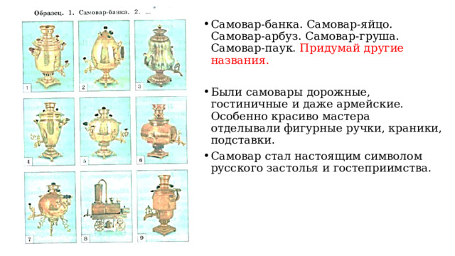 Самовар-банка. Самовар-яйцо. Самовар-арбуз. Самовар-груша. Самовар-паук. Придумай другие названия. Были самовары дорожные, гостиничные и даже армейские. Особенно красиво мастера отделывали фигурные ручки, краники, подставки. Самовар стал настоящим символом русского застолья и гостеприимства. 