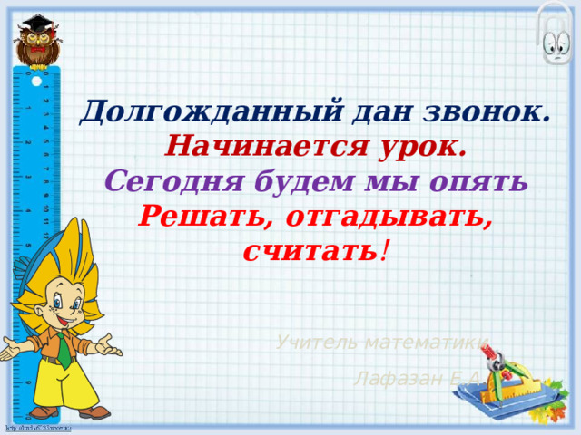 Долгожданный дан звонок. Начинается урок. Сегодня будем мы опять Решать, отгадывать, считать ! Учитель математики Лафазан Е.А . 