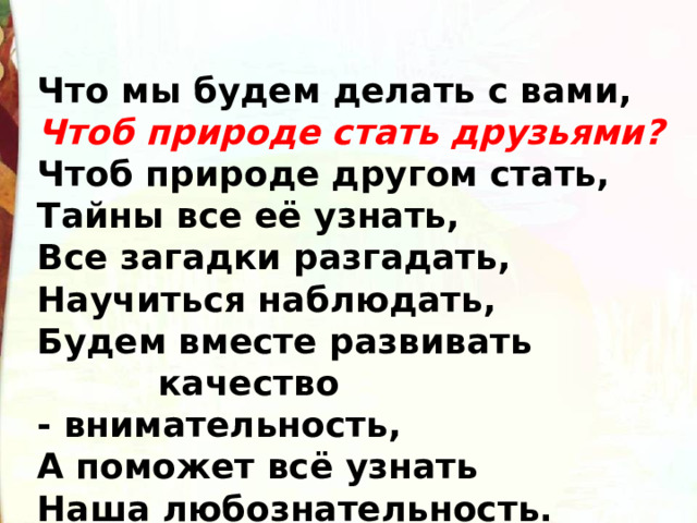 Что мы будем делать с вами,  Чтоб природе стать друзьями?  Чтоб природе другом стать,   Тайны все её узнать,   Все загадки разгадать,   Научиться наблюдать,  Будем вместе развивать  качество - внимательность,  А поможет всё узнать  Наша любознательность. 