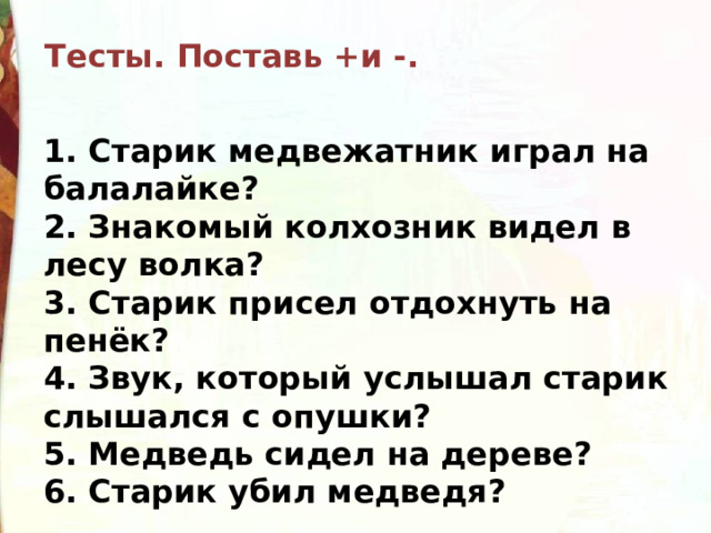 Тесты. Поставь +и -. 1. Старик медвежатник играл на балалайке? 2. Знакомый колхозник видел в лесу волка? 3. Старик присел отдохнуть на пенёк? 4. Звук, который услышал старик слышался с опушки? 5. Медведь сидел на дереве? 6. Старик убил медведя? 