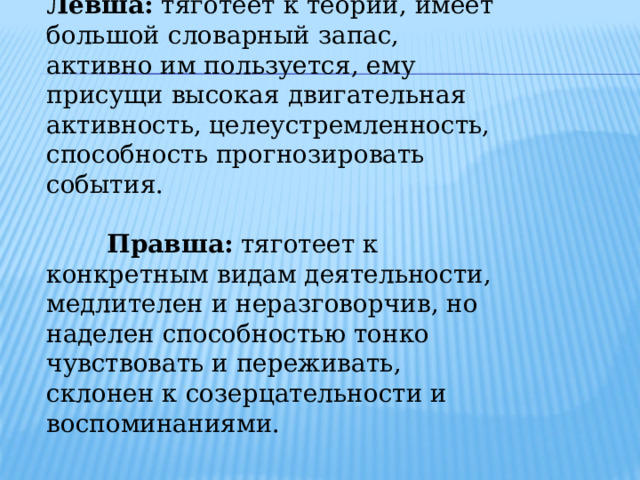 Левша: тяготеет к теории, имеет большой словарный запас, активно им пользуется, ему присущи высокая двигательная активность, целеустремленность, способность прогнозировать события.  Правша: тяготеет к конкретным видам деятельности, медлителен и неразговорчив, но наделен способностью тонко чувствовать и переживать, склонен к созерцательности и воспоминаниями. 