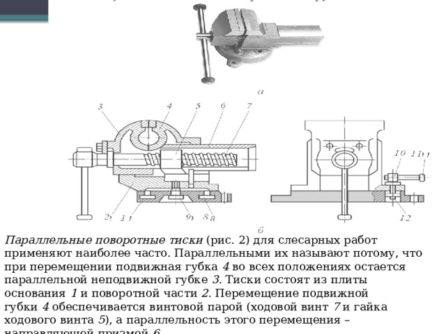 Параллельные поворотные тиски  (рис. 2) для слесарных работ применяют наиболее часто. Параллельными их называют потому, что при перемещении подвижная губка  4  во всех положениях остается параллельной неподвижной губке  3 . Тиски состоят из плиты основания  1  и поворотной части  2 . Перемещение подвижной губки  4  обеспечивается винтовой парой (ходовой винт  7  и гайка ходового винта  5 ), а параллельность этого перемещения – направляющей призмой  6 