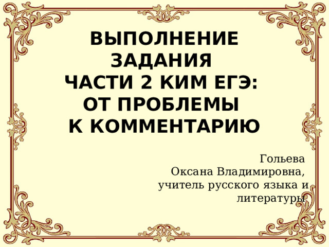    ВЫПОЛНЕНИЕ ЗАДАНИЯ  ЧАСТИ 2 КИМ ЕГЭ:  ОТ ПРОБЛЕМЫ  К КОММЕНТАРИЮ   Гольева  Оксана Владимировна,  учитель русского языка и литературы 