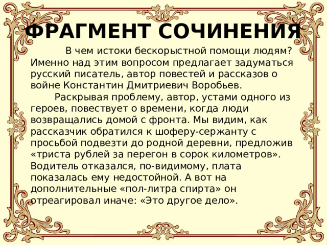 ФРАГМЕНТ СОЧИНЕНИЯ  В чем истоки бескорыстной помощи людям? Именно над этим вопросом предлагает задуматься русский писатель, автор повестей и рассказов о войне Константин Дмитриевич Воробьев.  Раскрывая проблему, автор, устами одного из героев, повествует о времени, когда люди возвращались домой с фронта. Мы видим, как рассказчик обратился к шоферу-сержанту с просьбой подвезти до родной деревни, предложив «триста рублей за перегон в сорок километров». Водитель отказался, по-видимому, плата показалась ему недостойной. А вот на дополнительные «пол-литра спирта» он отреагировал иначе: «Это другое дело». 