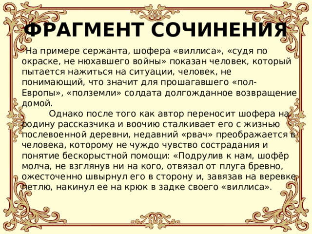 ФРАГМЕНТ СОЧИНЕНИЯ  На примере сержанта, шофера «виллиса», «судя по окраске, не нюхавшего войны» показан человек, который пытается нажиться на ситуации, человек, не понимающий, что значит для прошагавшего «пол-Европы», «полземли» солдата долгожданное возвращение домой.  Однако после того как автор переносит шофера на родину рассказчика и воочию сталкивает его с жизнью послевоенной деревни, недавний «рвач» преображается в человека, которому не чуждо чувство сострадания и понятие бескорыстной помощи: «Подрулив к нам, шофёр молча, не взглянув ни на кого, отвязал от плуга бревно, ожесточенно швырнул его в сторону и, завязав на веревке петлю, накинул ее на крюк в задке своего «виллиса».   