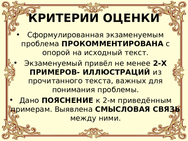 КРИТЕРИИ ОЦЕНКИ Сформулированная экзаменуемым проблема ПРОКОММЕНТИРОВАНА с опорой на исходный текст. Экзаменуемый привёл не менее  2-Х ПРИМЕРОВ- ИЛЛЮСТРАЦИЙ из прочитанного текста, важных для понимания проблемы. Дано ПОЯСНЕНИЕ к 2-м приведённым примерам. Выявлена СМЫСЛОВАЯ СВЯЗЬ между ними.    